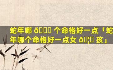 蛇年哪 🐒 个命格好一点「蛇年哪个命格好一点女 🦊 孩」